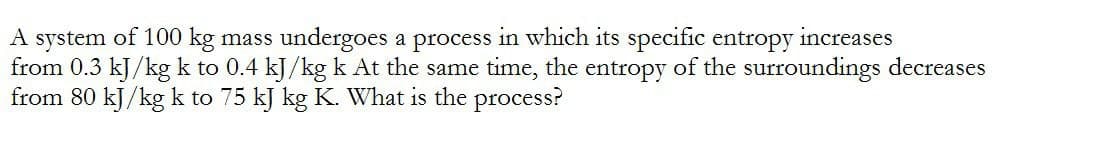 A system of 100 kg mass undergoes a process in which its specific entropy increases
from 0.3 kJ/kg k to 0.4 kJ/kg k At the same time, the entropy of the surroundings decreases
from 80 kJ/kg k to 75 kJ kg K. What is the process?