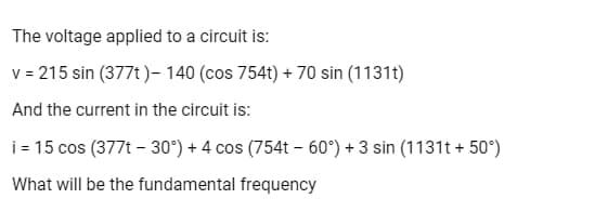 The voltage applied to a circuit is:
v = 215 sin (377t)- 140 (cos 754t) +70 sin (1131t)
And the current in the circuit is:
i= 15 cos (377t -30°) + 4 cos (754t-60°) + 3 sin (1131t+50°)
What will be the fundamental frequency
