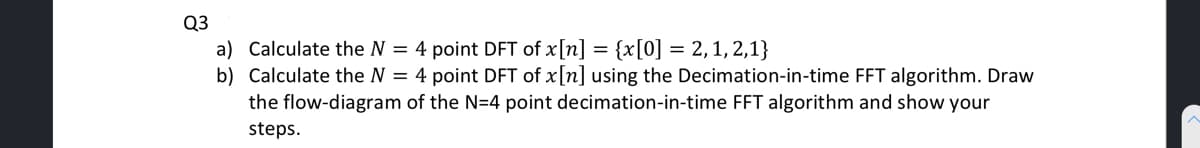 Q3
a) Calculate the N = 4 point DFT of x[n] = {x[0] = 2, 1, 2,1}
b) Calculate the N = 4 point DFT of x[n] using the Decimation-in-time FFT algorithm. Draw
the flow-diagram of the N=4 point decimation-in-time FFT algorithm and show your
steps.