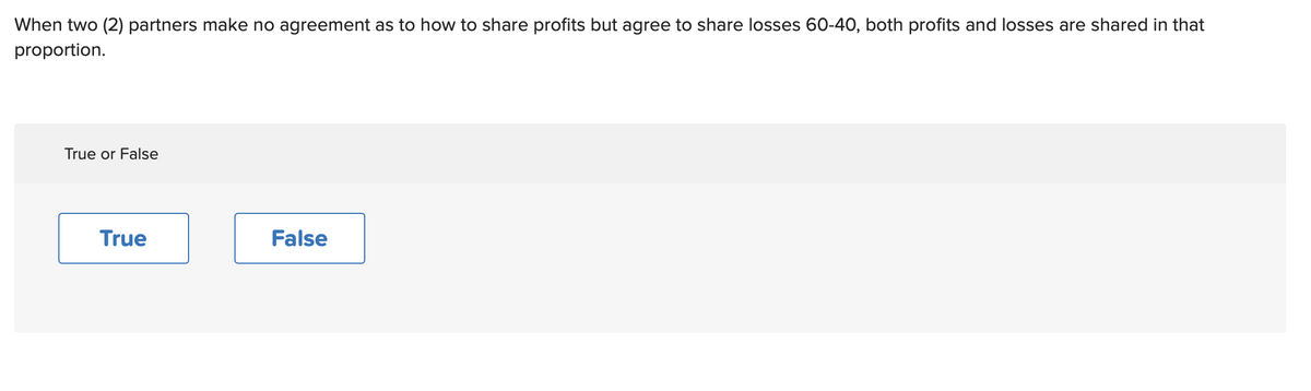 When two (2) partners make no agreement as to how to share profits but agree to share losses 60-40, both profits and losses are shared in that
proportion.
True or False
True
False
