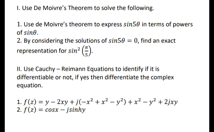I. Use De Moivre's Theorem to solve the following.
1. Use de Moivre's theorem to express sin50 in terms of powers
of sin0.
2. By considering the solutions of sin50 = 0, find an exact
representation for sin? (").
II. Use Cauchy – Reimann Equations to identify if it is
differentiable or not, if yes then differentiate the complex
equation.
1. f(z) = y – 2xy +j(-x² + x² – y²) + x² – y² + 2jxy
2. f(z) = cosx – jsinhy

