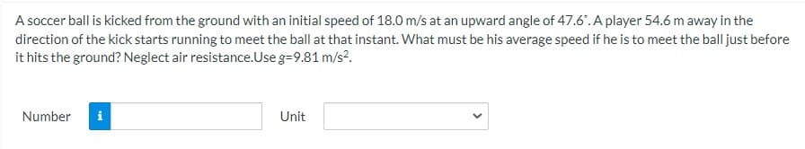 A soccer ball is kicked from the ground with an initial speed of 18.0 m/s at an upward angle of 47.6. A player 54.6 m away in the
direction of the kick starts running to meet the ball at that instant. What must be his average speed if he is to meet the ball just before
it hits the ground? Neglect air resistance.Use g=9.81 m/s?.
Number
Unit
