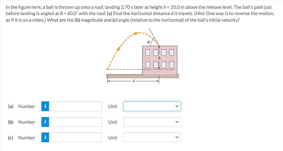 In the figure here, a ball is thrown up onto a roof, landing 3.70 s later at height h = 20.0 m above the release level. The ball's path just
before landing is angled at 0 = 60.0° with the roof. (a) Find the horizontal distance d it travels. (Hint: One way is to reverse the motion,
as if it is on a video.) What are the (b) magnitude and (c) angle (relative to the horizontal) of the ball's initial velocity?
OO口口
DODD
(a) Number
i
Unit
(b) Number
i
Unit
(c) Number
i
Unit
>
>
>
