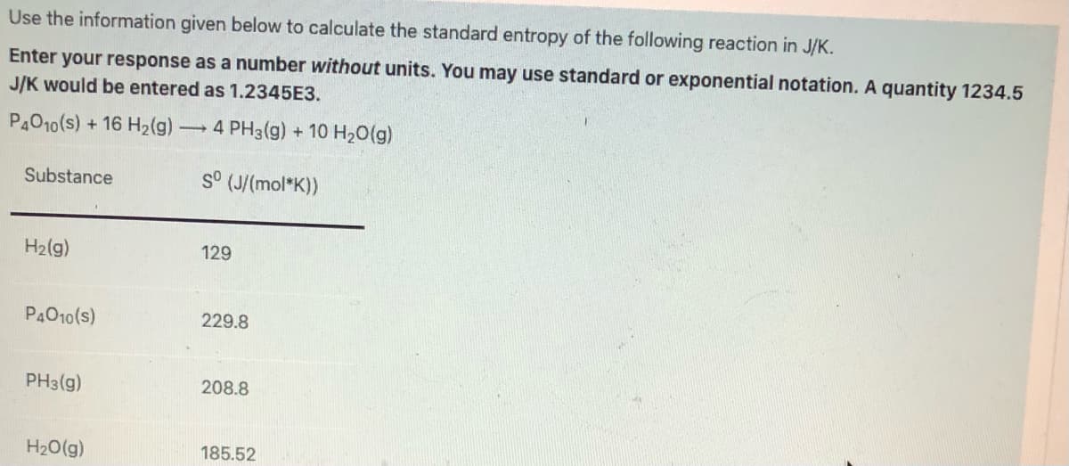 Use the information given below to calculate the standard entropy of the following reaction in J/K.
Enter your response as a number without units. You may use standard or exponential notation. A quantity 1234.5
J/K would be entered as 1.2345E3.
P4O10(s) -
+ 16 H2(g) 4 PH3(g) + 10 H20(g)
Substance
s° (J/(mol*K))
H2(g)
129
P4010(s)
229.8
PH3(g)
208.8
H20(g)
185.52
