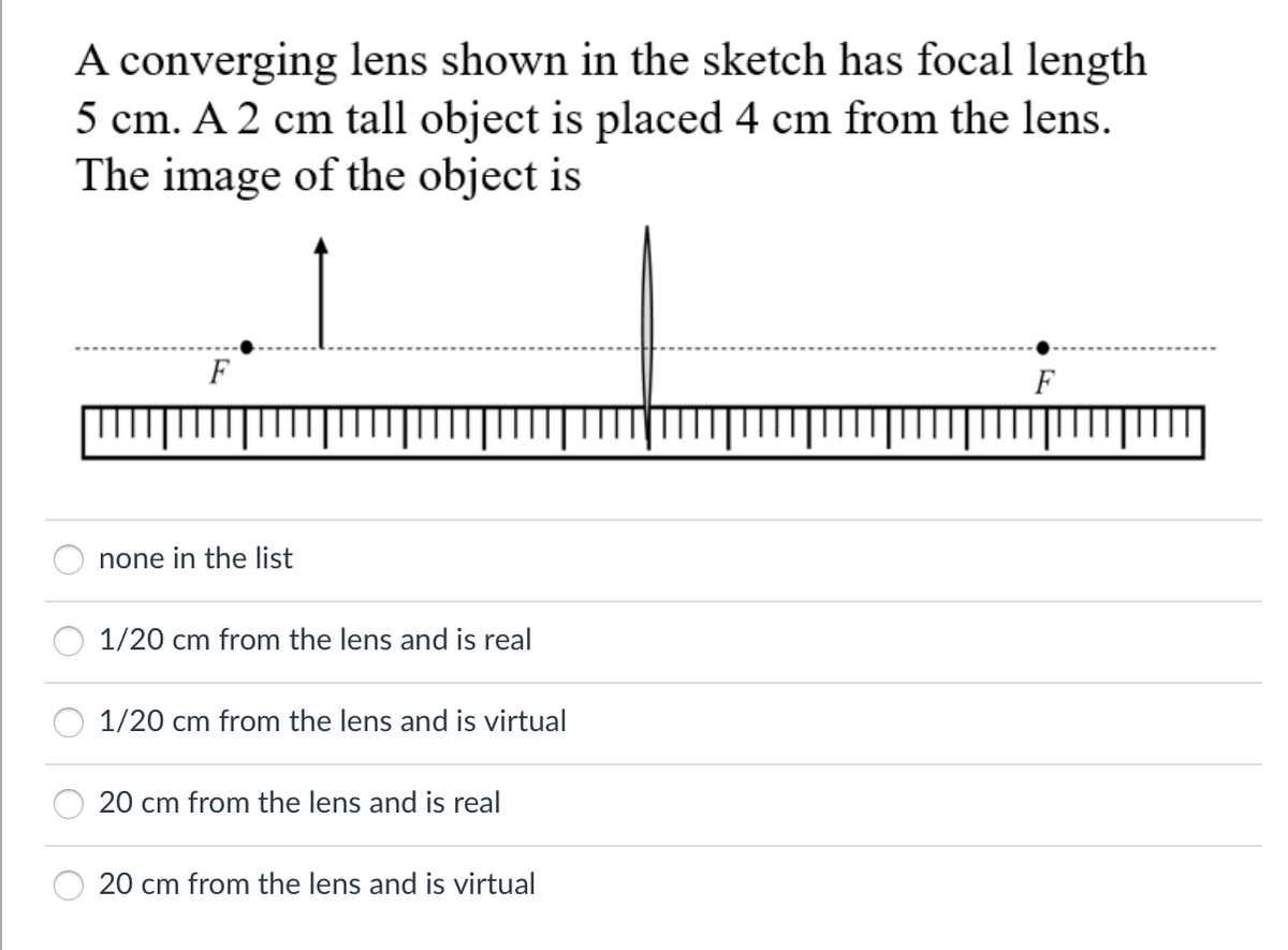A converging lens shown in the sketch has focal length
5 cm. A 2 cm tall object is placed 4 cm from the lens.
The image of the object is
F
F
none in the list
1/20 cm from the lens and is real
1/20 cm from the lens and is virtual
20 cm from the lens and is real
20 cm from the lens and is virtual
