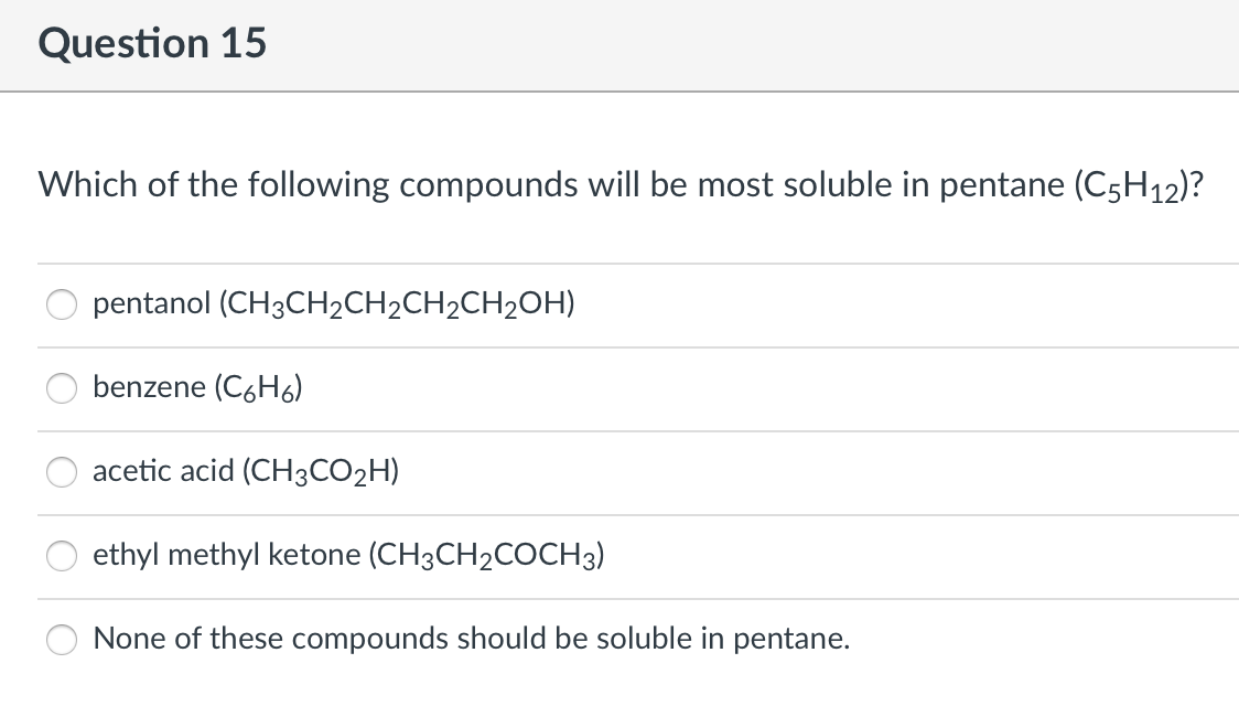 Question 15
Which of the following compounds will be most soluble in pentane (C5H12)?
pentanol (CH3CH2CH2CH2CH2OH)
benzene (C6H6)
acetic acid (CH3CO2H)
ethyl methyl ketone (CH3CH2COCH3)
None of these compounds should be soluble in pentane.
