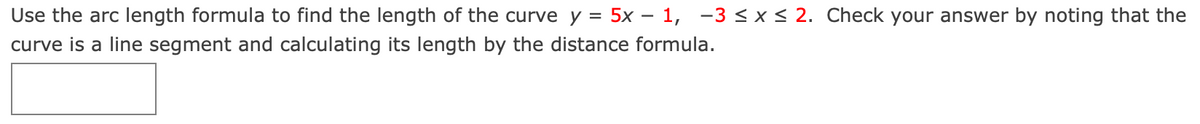 Use the arc length formula to find the length of the curve y =
5x – 1, -3 <x< 2. Check your answer by noting that the
curve is a line segment and calculating its length by the distance formula.
