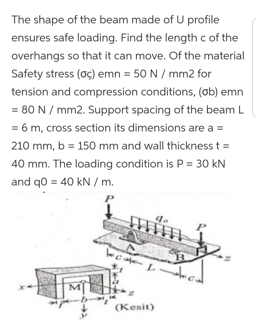 The shape of the beam made of U profile
ensures safe loading. Find the length c of the
overhangs so that it can move. Of the material
Safety stress (ç) emn
= 50 N / mm2 for
tension and compression conditions, (ob) emn
= 80 N / mm2. Support spacing of the beam L
= 6 m, cross section its dimensions are a =
%D
210 mm, b = 150 mm and wall thickness t =
40 mm. The loading condition is P = 30 kN
and qo = 40 kN / m.
P
B
(Kesit)
