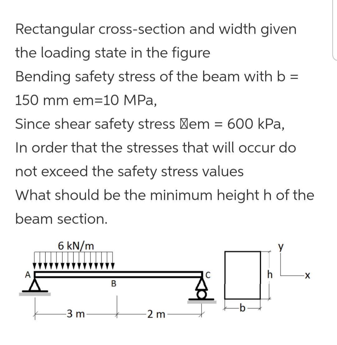 Rectangular cross-section and width given
the loading state in the figure
Bending safety stress of the beam with b =
150 mm em=10 MPa,
Since shear safety stress em = 600 kPa,
In order that the stresses that will occur do
not exceed the safety stress values
What should be the minimum height h of the
beam section.
6 kN/m
h
-3 m
-2 m
