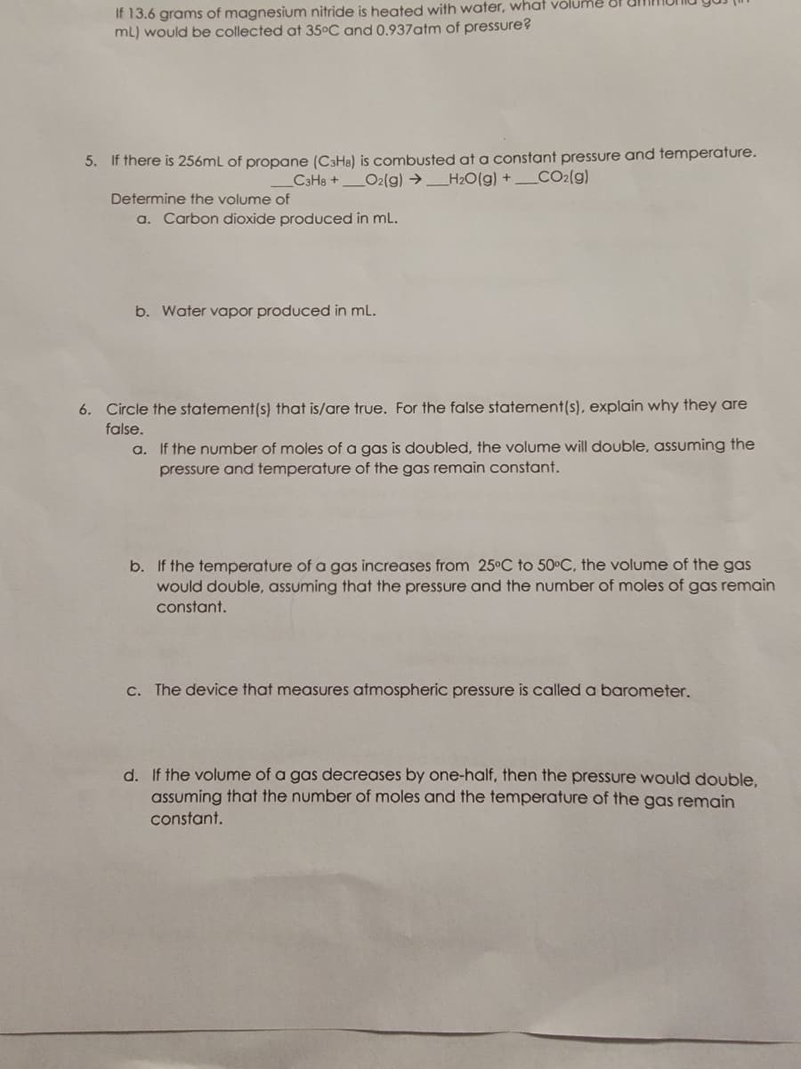 If 13.6 grams of magnesium nitride is heated with water, what volume of
mL) would be collected at 35°C and 0.937 atm of pressure?
5. If there is 256mL of propane (C3H8) is combusted at a constant pressure and temperature.
_C3H8 + O2(g) → _H₂O(g) + ___CO2(g)
Determine the volume of
a. Carbon dioxide produced in mL.
b. Water vapor produced in mL.
6. Circle the statement(s) that is/are true. For the false statement(s), explain why they are
false.
a. If the number of moles of a gas is doubled, the volume will double, assuming the
pressure and temperature of the gas remain constant.
b. If the temperature of a gas increases from 25°C to 50°C, the volume of the gas
would double, assuming that the pressure and the number of moles of gas remain
constant.
c. The device that measures atmospheric pressure is called a barometer.
d. If the volume of a gas decreases by one-half, then the pressure would double,
assuming that the number of moles and the temperature of the gas remain
constant.