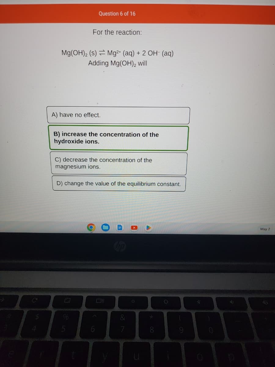 For the reaction:
Question 6 of 16
Mg(OH)2 (s) Mg²+ (aq) + 2 OH- (aq)
Adding Mg(OH)2 will
A) have no effect.
B) increase the concentration of the
hydroxide ions.
C) decrease the concentration of the
magnesium ions.
D) change the value of the equilibrium constant.
O
6
0
&
V
O
8
9
*
0
4)
May 2