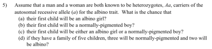 5) Assume that a man and a woman are both known to be heterozygotes, Aa, carriers of the
autosomal recessive allele (a) for the albino trait. What is the chance that
(a) their first child will be an albino girl?
(b) their first child will be a normally-pigmented boy?
(c) their first child will be either an albino girl or a normally-pigmented boy?
(d) if they have a family of five children, three will be normally-pigmented and two will
be albino?
