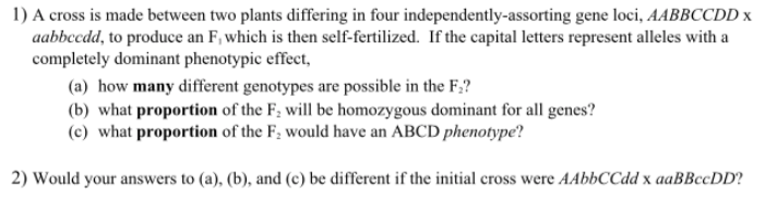 1) A cross is made between two plants differing in four independently-assorting gene loci, AABBCCDD x
aabbccdd, to produce an F, which is then self-fertilized. If the capital letters represent alleles with a
completely dominant phenotypic effect,
(a) how many different genotypes are possible in the F;?
(b) what proportion of the F; will be homozygous dominant for all genes?
(c) what proportion of the F; would have an ABCD phenotype?
2) Would your answers to (a), (b), and (c) be different if the initial cross were AAbbCCdd x aaBBccDD?
