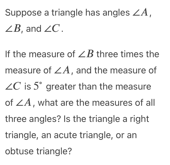 Suppose a triangle has angles ZA,
ZB, and ZC.
If the measure of ZB three times the
measure of ZA, and the measure of
ZC is 5° greater than the measure
of ZA, what are the measures of all
three angles? Is the triangle a right
triangle, an acute triangle, or an
obtuse triangle?
