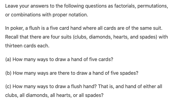 Leave your answers to the following questions as factorials, permutations,
or combinations with proper notation.
In poker, a flush is a five card hand where all cards are of the same suit.
Recall that there are four suits (clubs, diamonds, hearts, and spades) with
thirteen cards each.
(a) How many ways to draw a hand of five cards?
(b) How many ways are there to draw a hand of five spades?
(c) How many ways to draw a flush hand? That is, and hand of either all
clubs, all diamonds, all hearts, or all spades?
