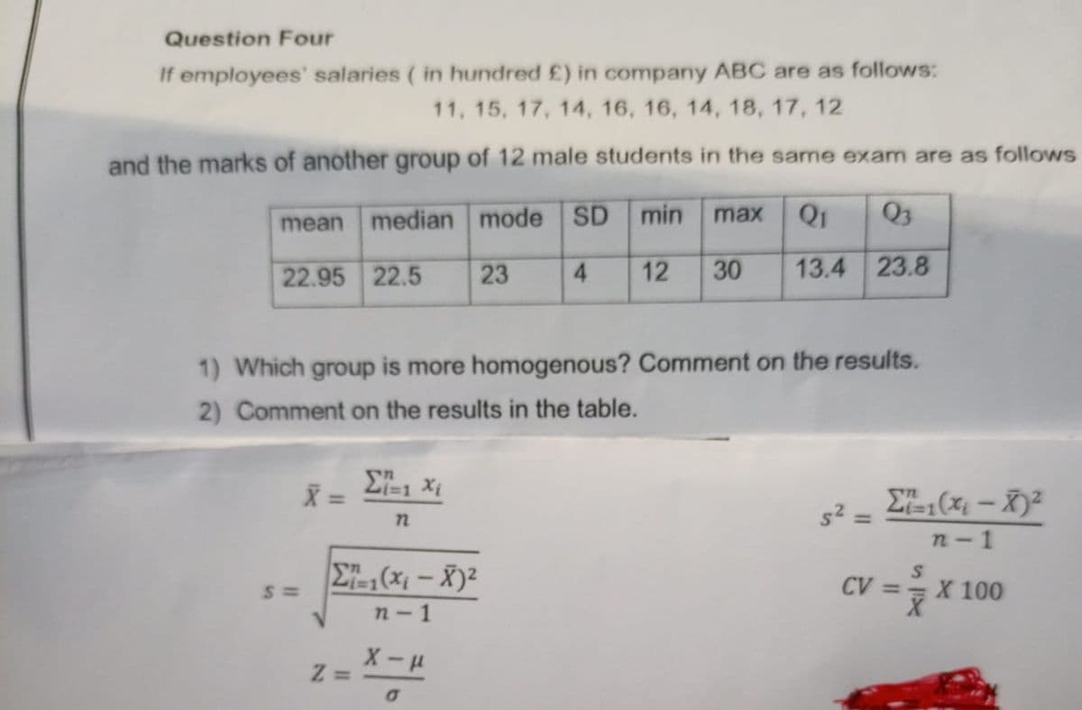 Question Four
If employees' salaries ( in hundred £) in company ABC are as follows:
11, 15, 17, 14, 16, 16, 14, 18, 17, 12
and the marks of another group of 12 male students in the same exam are as follows
mean median mode SD min
max
Q1
Q3
22.95 22.5
23
4.
12
30
13.4 23.8
1) Which group is more homogenous? Comment on the results.
2) Comment on the results in the table.
E ( – X)²
s² =
%3D
n- 1
E, (x; – X)²
CV == X 100
n- 1
