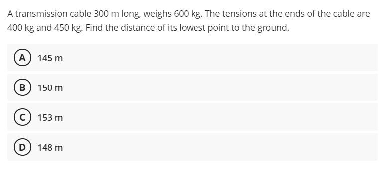 A transmission cable 300 m long, weighs 600 kg. The tensions at the ends of the cable are
400 kg and 450 kg. Find the distance of its lowest point to the ground.
A) 145 m
B 150 m
c) 153 m
D) 148 m

