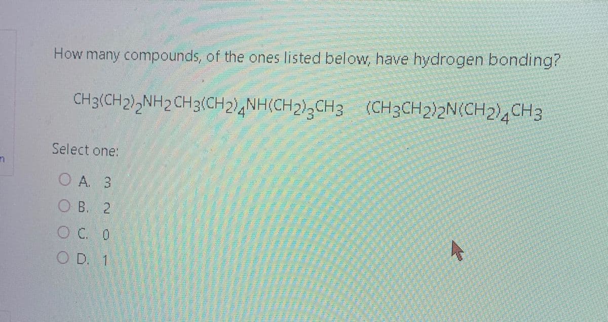 How many compounds, of the ones listed below, have hydrogen bonding?
CH3(CH2)2NH2 CH3(CH2)4NH(CH2)CH3 (CH3CH2)2N(CH2)4 CH3
Select one:
OA A. 3
OB. 2
OC
C. 0
O D. 1
4