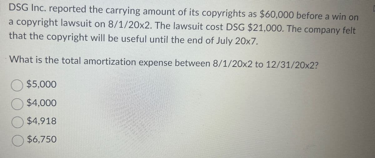 DSG Inc. reported the carrying amount of its copyrights as $60,000 before a win on
a copyright lawsuit on 8/1/20x2. The lawsuit cost DSG $21,000. The company felt
that the copyright will be useful until the end of July 20x7.
What is the total amortization expense between 8/1/20x2 to 12/31/20x2?
$5,000
$4,000
$4,918
$6,750