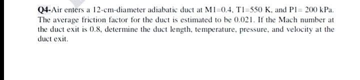 Q4-Air enters a 12-cm-diameter adiabatic duct at MI-0.4, TI=550 K, and Pl= 200 kPa.
The average friction factor for the duct is estimated to be 0.021. If the Mach number at
the duct exit is 0.8, determine the duct length, temperature, pressure, and velocity at the
duct exit.
