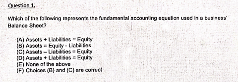 Question 1.
Which of the following represents the fundamental accounting oquation used in a business"
Balance Sheel?
(A) Assets + Liabilitles = Equity
(B) Assets = Equity - Liabilities
(C) Assets- Liabilities =
(D) Assets + Liabilities = Equity
(E) None of the above
(F) Choices (B) and (C) are correct

