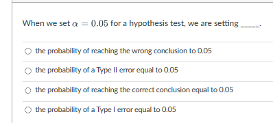 When we set a = 0.05 for a hypothesis test, we are setting_____
the probability of reaching the wrong conclusion to 0.05
the probability of a Type Il error equal to 0.05
the probability of reaching the correct conclusion equal to 0.05
the probability of a Type I error equal to 0.05