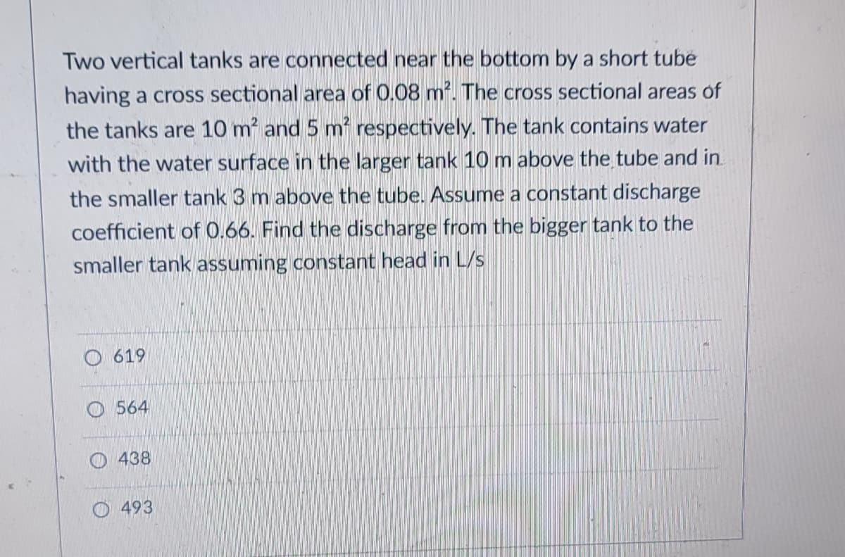 Two vertical tanks are connected near the bottom by a short tube
having a cross sectional area of 0.08 m2. The cross sectional areas of
the tanks are 10 m and 5 m respectively. The tank contains water
with the water surface in the larger tank 10 m above the tube and in.
the smaller tank 3 m above the tube. Assume a constant discharge
coefficient of 0.66. Find the discharge from the bigger tank to the
smaller tank assuming constant head in L/s
O 619
564
438
493
