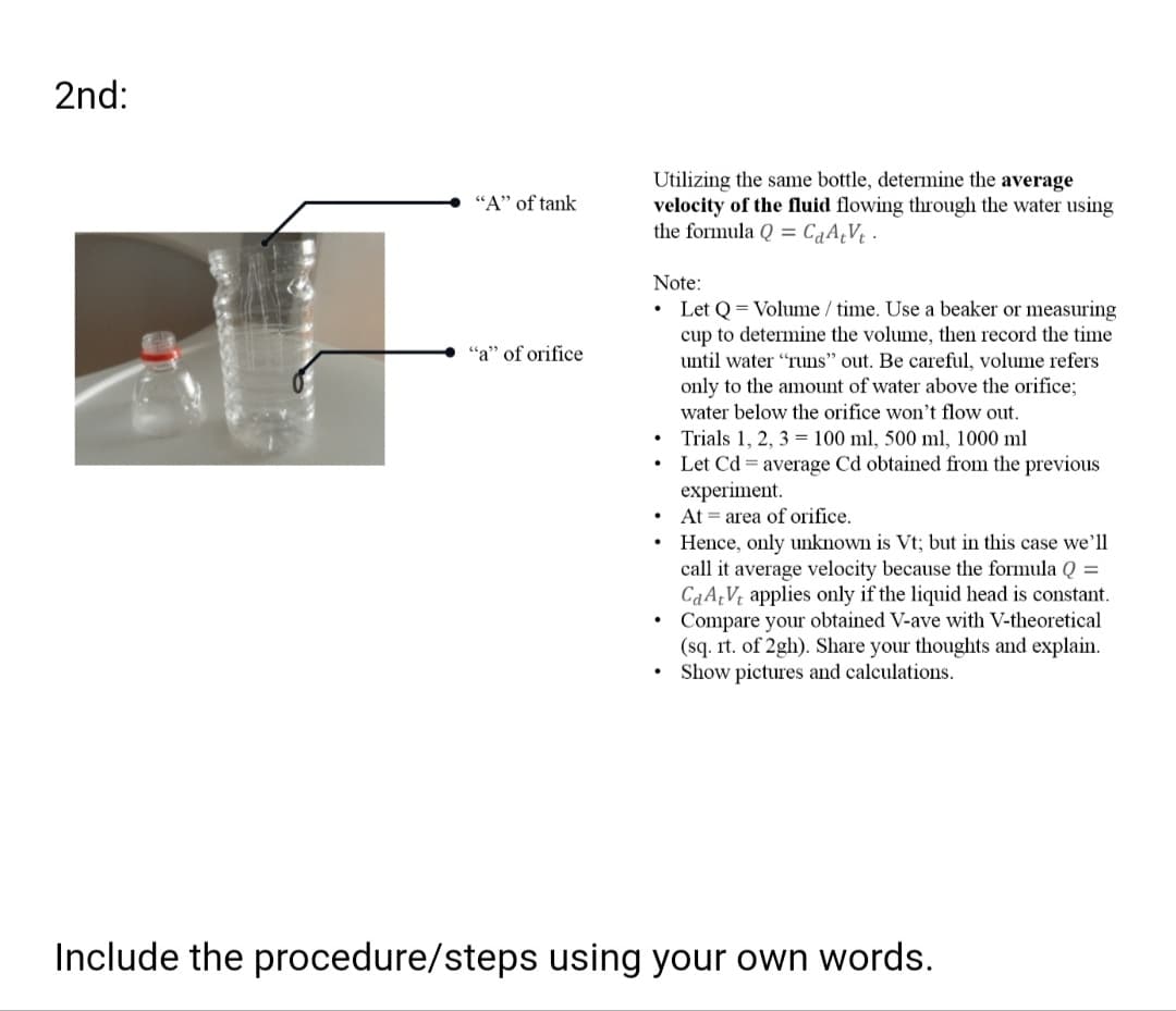 2nd:
Utilizing the same bottle, determine the average
velocity of the fluid flowing through the water using
the formula Q = CqA¿V¢ ·
"A" of tank
Note:
Let Q = Volume / time. Use a beaker or measuring
cup to determine the volume, then record the time
"a" of orifice
until water "runs" out. Be careful, volume refers
only to the amount of water above the orifice;
water below the orifice won't flow out.
Trials 1, 2, 3 = 100 ml, 500 ml, 1000 ml
Let Cd = average Cd obtained from the previous
experiment.
At = area of orifice.
Hence, only unknown is Vt; but in this case we'll
call it average velocity because the formula Q =
CaA¿V¢ applies only if the liquid head is constant.
Compare your obtained V-ave with V-theoretical
(sq. rt. of 2gh). Share your thoughts and explain.
Show pictures and calculations.
Include the procedure/steps using your own words.
