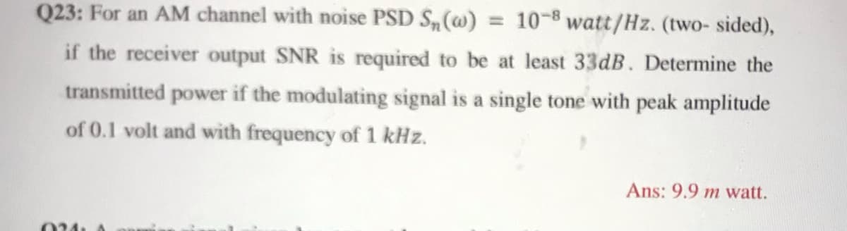 Q23: For an AM channel with noise PSD S,(@) = 10-8 watt/Hz. (two- sided),
if the receiver output SNR is required to be at least 33dB. Determine the
transmitted power if the modulating signal is a single tone with peak amplitude
of 0.1 volt and with frequency of 1 kHz.
Ans: 9.9 m watt.
024
