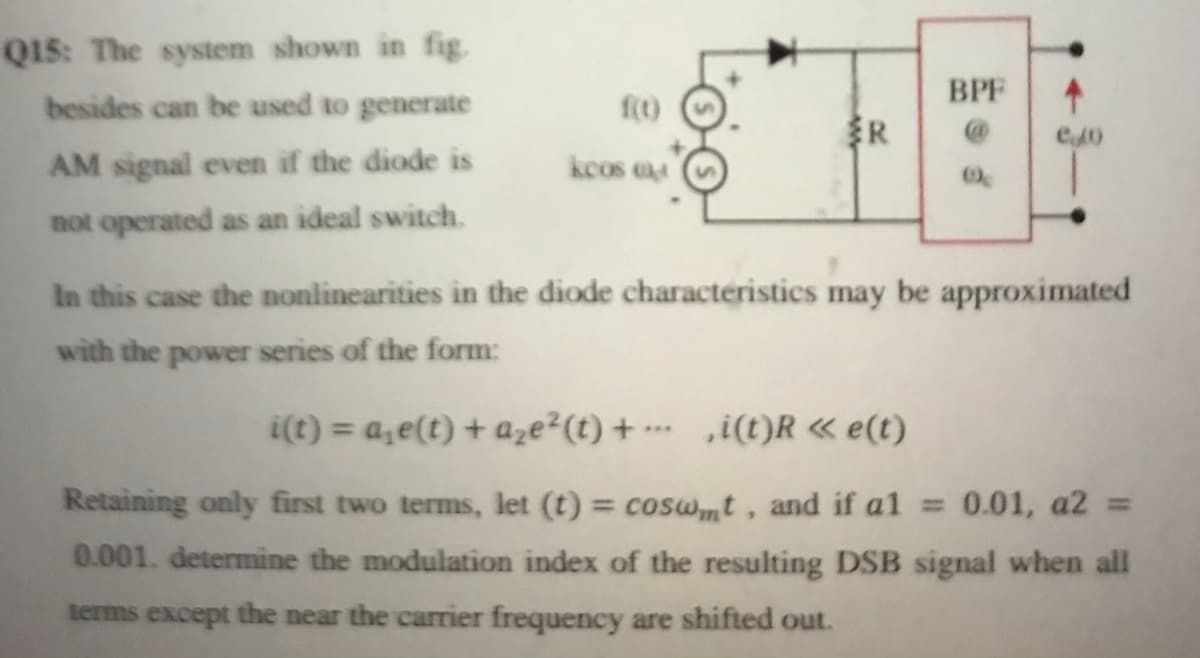 Q1s: The system shown in fig.
BPF
besides can be used to generate
f(t)
R
AM signal even if the diode is
kcos a4
not operated as an ideal switch.
In this case the nonlinearities in the diode characteristics may be approximated
with the power series of the form:
i(t) = a,e(t) + aze²(t) + … ‚i(t)R « e(t)
..
Retaining only first two terms, let (t) = cosw,t, and if al = 0.01, a2 =
0.001. determine the modulation index of the resulting DSB signal when all
%3D
terms except the near the carrier frequency are shifted out.

