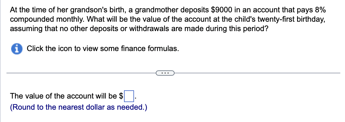 At the time of her grandson's birth, a grandmother deposits $9000 in an account that pays 8%
compounded monthly. What will be the value of the account at the child's twenty-first birthday,
assuming that no other deposits or withdrawals are made during this period?
Click the icon to view some finance formulas.
The value of the account will be $
(Round to the nearest dollar as needed.)