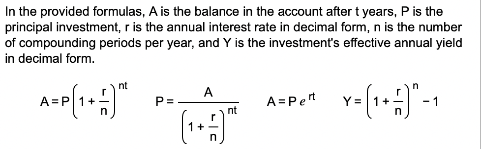 In the provided formulas, A is the balance in the account after t years, P is the
principal investment, r is the annual interest rate in decimal form, n is the number
of compounding periods per year, and Y is the investment's effective annual yield
in decimal form.
A=P[1+1)
nt
P=
A
1+-
nt
A = Pert
n
r
Y
² = (₁ + = -) ₁ - ₁
1
1