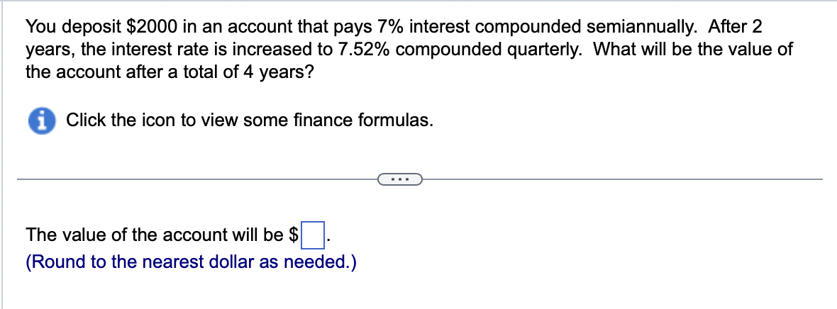 You deposit $2000 in an account that pays 7% interest compounded semiannually. After 2
years, the interest rate is increased to 7.52% compounded quarterly. What will be the value of
the account after a total of 4 years?
i Click the icon to view some finance formulas.
The value of the account will be $
(Round to the nearest dollar as needed.)