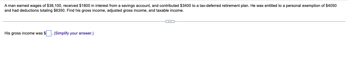 A man earned wages of $38,100, received $1800 in interest from a savings account, and contributed $3400 to a tax-deferred retirement plan. He was entitled to a personal exemption of $4050
and had deductions totaling $6350. Find his gross income, adjusted gross income, and taxable income.
His gross income was $
(Simplify your answer.)
C