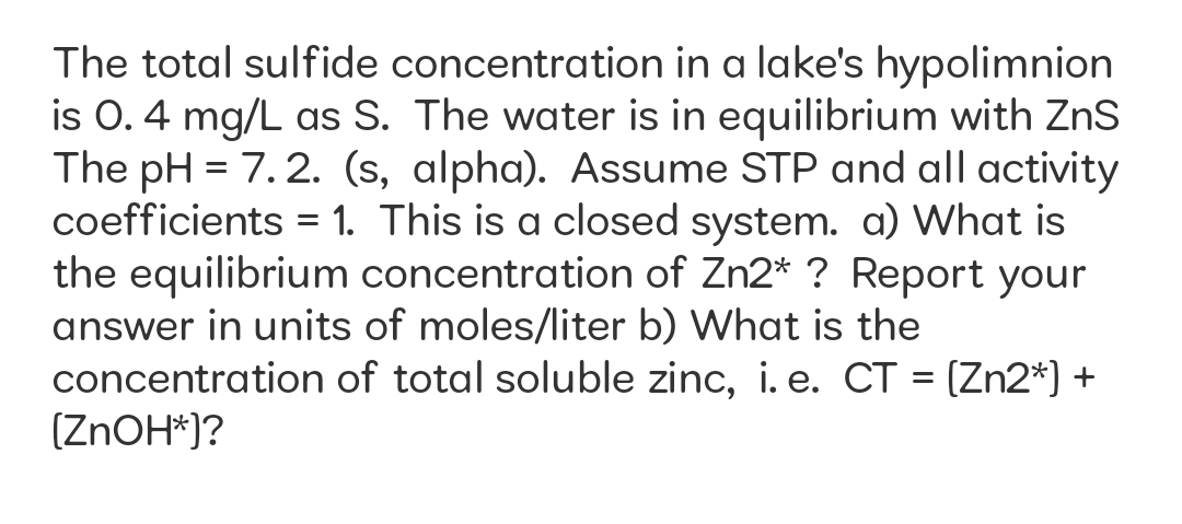 The total sulfide concentration in a lake's hypolimnion
is 0. 4 mg/L as S. The water is in equilibrium with ZnS
The pH = 7. 2. (s, alpha). Assume STP and all activity
coefficients = 1. This is a closed system. a) What is
the equilibrium concentration of Zn2* ? Report your
answer in units of moles/liter b) What is the
concentration of total soluble zinc, i. e. CT = (Zn2*) +
(ZNOH*)?
