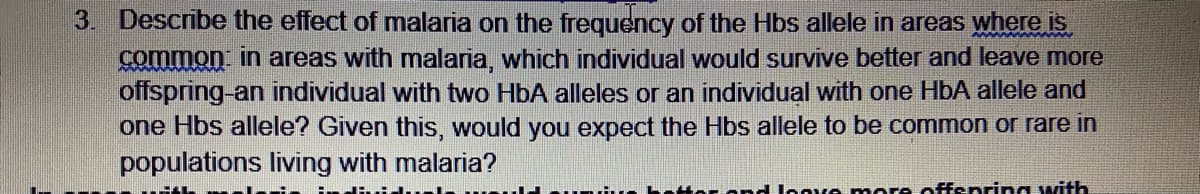 3. Describe the effect of malaria on the frequency of the Hbs allele in areas where is
common in areas with malaria, which individual would survive better and leave more
offspring-an individual with two HbA alleles or an individual with one HbA allele and
one Hbs allele? Given this, would you expect the Hbs allele to be common or rare in
populations living with malaria?
H lonve more offspring with
