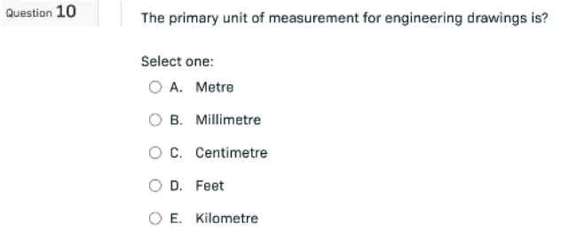 Question 10
The primary unit of measurement for engineering drawings is?
Select one:
O A. Metre
B. Millimetre
O C.
Centimetre
O D. Feet
O E. Kilometre