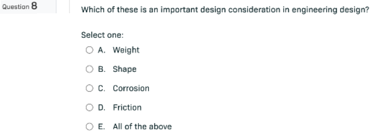 Question 8
Which of these is an important design consideration in engineering design?
Select one:
O A. Weight
B.
Shape
O C. Corrosion
OD. Friction
E. All of the above
