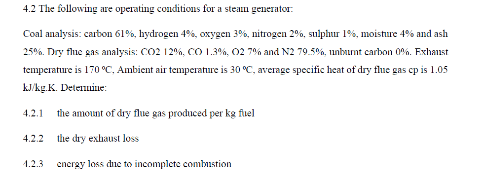 4.2 The following are operating conditions for a steam generator:
Coal analysis: carbon 61%, hydrogen 4%, oxygen 3%, nitrogen 2%, sulphur 1%, moisture 4% and ash
25%. Dry flue gas analysis: CO2 12%, CO 1.3%, 02 7% and N2 79.5%, unburnt carbon 0%. Exhaust
temperature is 170 °C, Ambient air temperature is 30 °C, average specific heat of dry flue gas cp is 1.05
kJ/kg.K. Determine:
4.2.1 the amount of dry flue gas produced per kg fuel
4.2.2 the dry exhaust loss
4.2.3
energy loss due to incomplete combustion