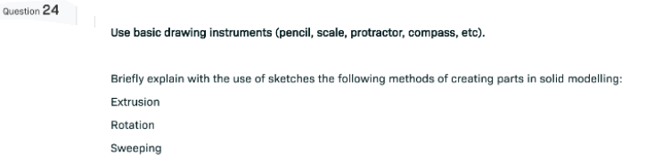 Question 24
Use basic drawing instruments (pencil, scale, protractor, compass, etc).
Briefly explain with the use of sketches the following methods of creating parts in solid modelling:
Extrusion
Rotation
Sweeping