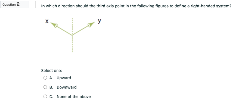 Question 2
In which direction should the third axis point in the following figures to define a right-handed system?
X
y
Select one:
O A. Upward
B. Downward
C. None of the above