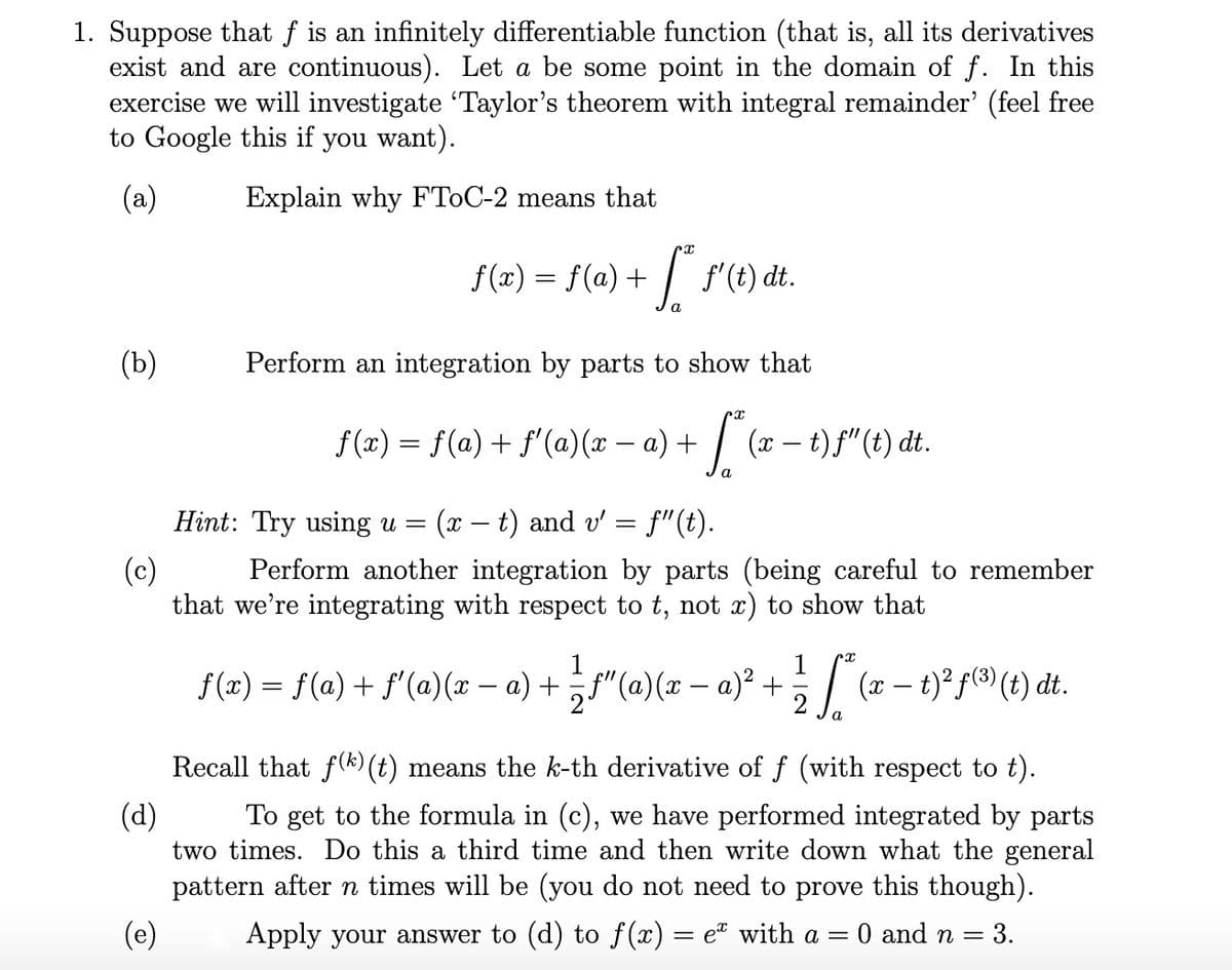 1. Suppose that f is an infinitely differentiable function (that is, all its derivatives
exist and are continuous). Let a be some point in the domain of f. In this
exercise we will investigate "Taylor's theorem with integral remainder' (feel free
to Google this if you want).
(a)
Explain why FTOC-2 means that
f(x) = f(a) + / f'(t) dt.
(b)
Perform an integration by parts to show that
f(x) = f(a) + f'(a)(x – a) +
- | (x – t)f"(t) dt.
a
Hint: Try using u =
(x – t) and v' = f"(t).
-
(c)
Perform another integration by parts (being careful to remember
that we're integrating with respect to t, not x) to show that
f (x) = f(a) + f'(a)(x – a) + ¿f"(a)(x – a)² + ; / (x – t)² f(3® (t) dt.
a
Recall that f(k) (t) means the k-th derivative of f (with respect to t).
(d)
To get to the formula in (c), we have performed integrated by parts
two times. Do this a third time and then write down what the general
pattern after n times will be (you do not need to prove this though).
(e)
Apply your answer to (d) to f(x) = eª with a =
O and n =
= 3.
