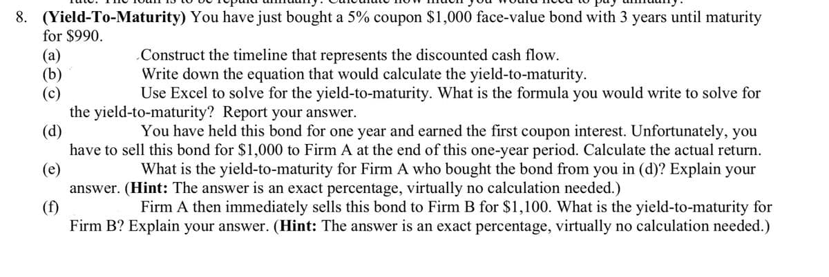 8. (Yield-To-Maturity)
for $990.
You have just bought a 5% coupon $1,000 face-value bond with 3 years until maturity
(a)
Construct the timeline that represents the discounted cash flow.
(b)
Write down the equation that would calculate the yield-to-maturity.
(c)
Use Excel to solve for the yield-to-maturity. What is the formula you would write to solve for
the yield-to-maturity? Report your answer.
(d)
You have held this bond for one year and earned the first coupon interest. Unfortunately, you
have to sell this bond for $1,000 to Firm A at the end of this one-year period. Calculate the actual return.
What is the yield-to-maturity for Firm A who bought the bond from you in (d)? Explain your
answer. (Hint: The answer is an exact percentage, virtually no calculation needed.)
(e)
(f)
Firm A then immediately sells this bond to Firm B for $1,100. What is the yield-to-maturity for
Firm B? Explain your answer. (Hint: The answer is an exact percentage, virtually no calculation needed.)