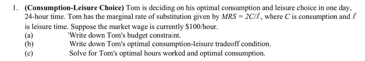 1. (Consumption-Leisure Choice) Tom is deciding on his optimal consumption and leisure choice in one day,
24-hour time. Tom has the marginal rate of substitution given by MRS = 2C/l, where C is consumption and l
is leisure time. Suppose the market wage is currently $100/hour.
(a)
'Write down Tom's budget constraint.
(b)
Write down Tom's optimal consumption-leisure tradeoff condition.
Solve for Tom's optimal hours worked and optimal consumption.
(c)