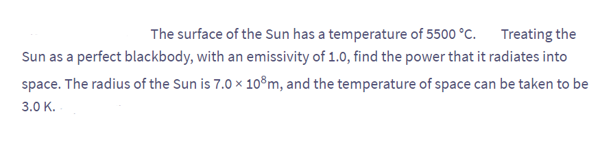 The surface of the Sun has a temperature of 5500 °C.
Treating the
Sun as a perfect blackbody, with an emissivity of 1.0, find the power that it radiates into
space. The radius of the Sun is 7.0 × 108m, and the temperature of space can be taken to be
3.0 K.