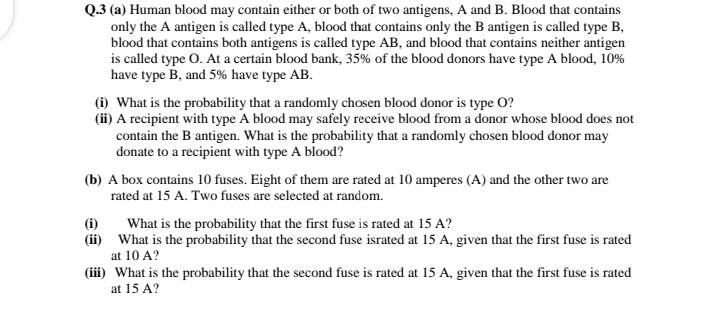 Q.3 (a) Human blood may contain either or both of two antigens, A and B. Blood that contains
only the A antigen is called type A, blood that contains only the B antigen is called type B,
blood that contains both antigens is called type AB, and blood that contains neither antigen
is called type O. At a certain blood bank, 35% of the blood donors have type A blood, 10%
have type B, and 5% have type AB.
(i) What is the probability that a randomly chosen blood donor is type O?
(ii) A recipient with type A blood may safely receive blood from a donor whose blood does not
contain the B antigen. What is the probability that a randomly chosen blood donor may
donate to a recipient with type A blood?
(b) A box contains 10 fuses. Eight of them are rated at 10 amperes (A) and the other two are
rated at 15 A. Two fuses are selected at random.
(i)
(ii) What is the probability that the second fuse israted at 15 A, given that the first fuse is rated
What is the probability that the first fuse is rated at 15 A?
at 10 A?
(iii) What is the probability that the second fuse is rated at 15 A, given that the first fuse is rated
at 15 A?
