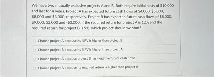 We have two mutually exclusive projects A and B. Both require initial costs of $10,000
and last for 4 years. Project A has expected future cash flows of $4,000, $5,000,
$8,000 and $3,000, respectively. Project B has expected future cash flows of $8,000,
$9,000, $2,000 and -$3,000. If the required return for project A is 12% and the
required return for project B is 9%, which project should we start?
Choose project A because its NPV is higher than project B
Choose project B because its NPV is higher than project A
Choose project A because project B has negative future cash flows
Choose project A because its required return is higher than project A