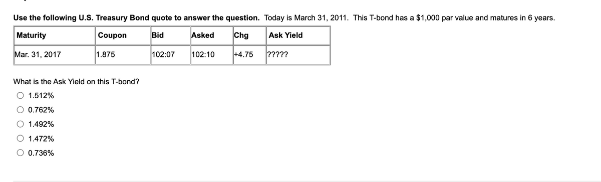 Use the following U.S. Treasury Bond quote to answer the question. Today is March 31, 2011. This T-bond has a $1,000 par value and matures in 6 years.
Maturity
Coupon
Bid
Chg
Ask Yield
Mar. 31, 2017
1.875
What is the Ask Yield on this T-bond?
O 1.512%
0.762%
1.492%
O 1.472%
O 0.736%
102:07
Asked
102:10
+4.75
?????