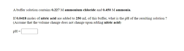 A buffer solution contains 0.227 M ammonium chloride and 0.450 M ammonia.
If 0.0418 moles of nitric acid are added to 250 mL of this buffer, what is the pH of the resulting solution ?
(Assume that the volume change does not change upon adding nitric acid)
pH =
