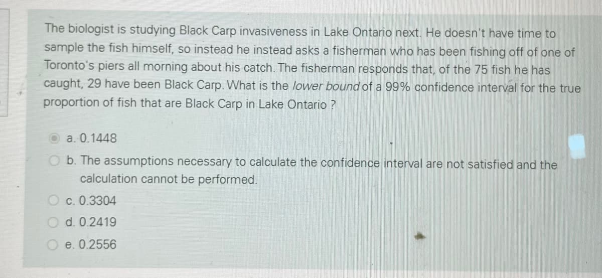 The biologist is studying Black Carp invasiveness in Lake Ontario next. He doesn't have time to
sample the fish himself, so instead he instead asks a fisherman who has been fishing off of one of
Toronto's piers all morning about his catch. The fisherman responds that, of the 75 fish he has
caught, 29 have been Black Carp. What is the lower bound of a 99% confidence interval for the true
proportion of fish that are Black Carp in Lake Ontario ?
O a. 0.1448
O b. The assumptions necessary to calculate the confidence interval are not satisfied and the
calculation cannot be performed.
O c. 0.3304
O d. 0.2419
e. 0.2556
